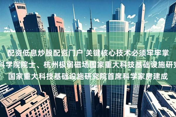 配资低息炒股配资门户 关键核心技术必须牢牢掌握在自己手中 访中国科学院院士、杭州极弱磁场国家重大科技基础设施研究院首席科学家房建成