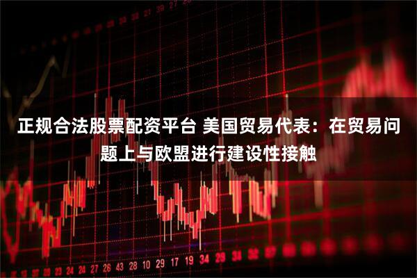 正规合法股票配资平台 美国贸易代表：在贸易问题上与欧盟进行建设性接触