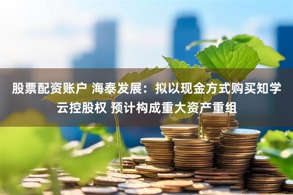 股票配资账户 海泰发展：拟以现金方式购买知学云控股权 预计构成重大资产重组