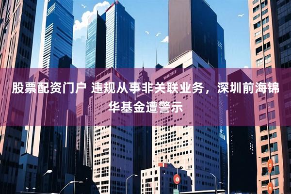 股票配资门户 违规从事非关联业务，深圳前海锦华基金遭警示