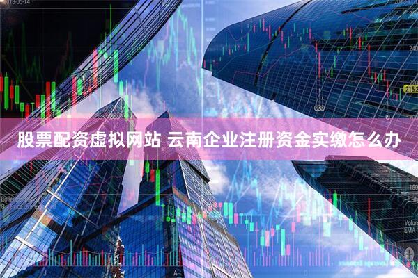 股票配资虚拟网站 云南企业注册资金实缴怎么办