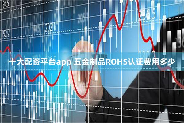 十大配资平台app 五金制品ROHS认证费用多少