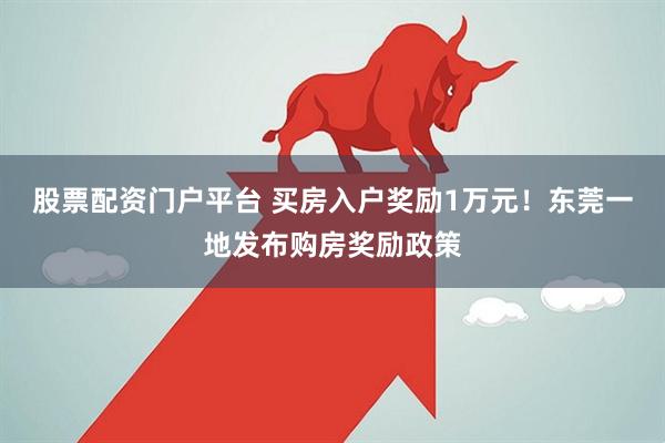 股票配资门户平台 买房入户奖励1万元！东莞一地发布购房奖励政策