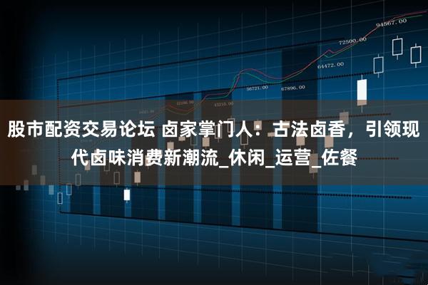 股市配资交易论坛 卤家掌门人：古法卤香，引领现代卤味消费新潮流_休闲_运营_佐餐