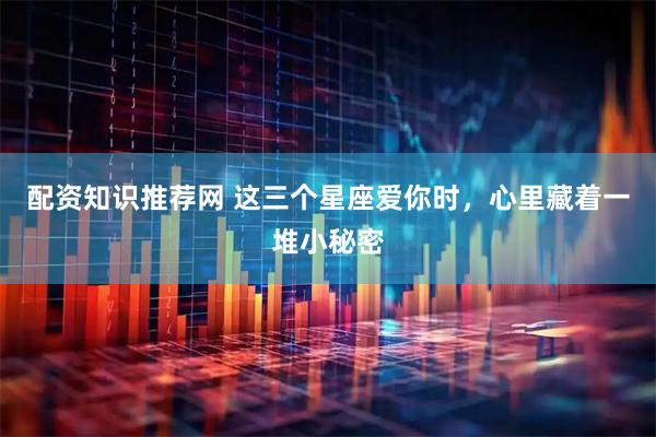 配资知识推荐网 这三个星座爱你时，心里藏着一堆小秘密