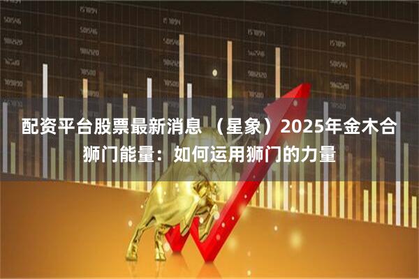 配资平台股票最新消息 （星象）2025年金木合狮门能量：如何运用狮门的力量