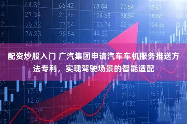 配资炒股入门 广汽集团申请汽车车机服务推送方法专利，实现驾驶场景的智能适配