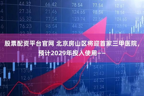 股票配资平台官网 北京房山区将迎首家三甲医院，预计2029年投入使用——